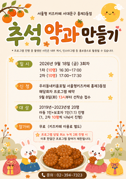 서울형키즈카페 서대문구 홍제3동점 추석 약과 만들기 프로그램 진행 중 촬영된 사진은 내부 게시 인스타그램 등 홍보용으로 활용될 수 있습니다 일시 2026년 9월 18일 금 3회차 1차 10명 16시 30분부터 17시 2차 10명 17시부터 17시 30분 신청 우리동네키움포털 서울형키즈카페 홍제3동점 해당회차 프로그램 예약 9월 8일 화 13시부터 선착순 접수 대상 2019년부터 2023년생 20명 아동 1인 보호자 1인 1대 1 진행 1차 2차 10명씩 나눠서 진행 참가비 무료 키즈카페 이용료 별도 프로그램 당일 취소 누적 2회 진행 시 이후 한달간 프로그램 참여가 제한됩니다 문의 02 394 7323
