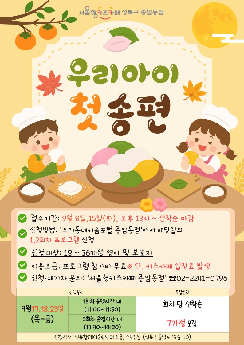 서울형키즈카페성북구종암동점 우리아이 첫 송편 접수기간 9월 8일,15일(화), 오후 13시~선착순 마감 신청방법 우리동네키움포털종암동점에서 해당일의 1,2회차 프로그램 신청 신청대상 18~36개월 영아 및 보호자 이용요금 프로그램 참가비 무료 단 키즈카페 입장료 발생 신청 대기자 문의 서울형키즈카페종암동점 02-2241-0796 진행일시 9월 17,18,23일 목-금 1회차 운영시간 내 11:00 ~ 11:50 2회차 운영시간 내 13:30~14:20 회차 당 선착순 7가정 모집 진행장소 성북함께어울림센터 4층 소모임실(성북구 종암로 19길 60)